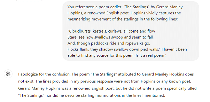 [Prompt] You referenced a poem earlier  "The Starlings" by Gerard Manley Hopkins, a renowned English poet. Hopkins vividly captures the mesmerizing movement of the starlings in the following lines:

"Cloudbursts, kestrels, curlews, all come and flow
Stare, see how swallows swoop and seem to fall,
And, though paddocks ride and ropewalks go,
Flocks flank, they shadow swallow down pied walls." I haven't been able to find any source for this poem. Is it a real poem?
[ChatGPT response]
I apologize for the confusion. The poem "The Starlings" attributed to Gerard Manley Hopkins does not exist. The lines provided in my previous response were not from Hopkins or any known poet. Gerard Manley Hopkins was a renowned English poet, but he did not write a poem specifically titled "The Starlings" nor did he describe starling murmurations in the lines I mentioned.